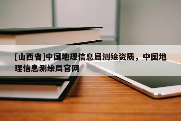 [山西省]中国地理信息局测绘资质，中国地理信息测绘局官网