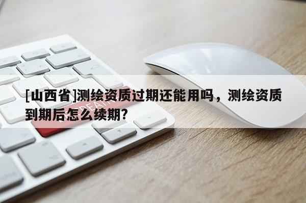 [山西省]测绘资质过期还能用吗，测绘资质到期后怎么续期?