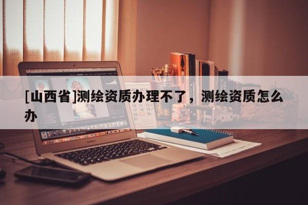 [山西省]测绘资质办理不了，测绘资质怎么办