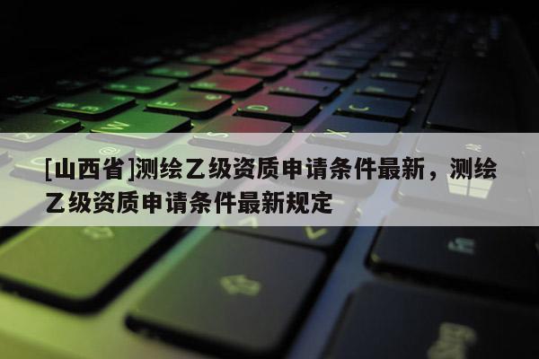 [山西省]测绘乙级资质申请条件最新，测绘乙级资质申请条件最新规定