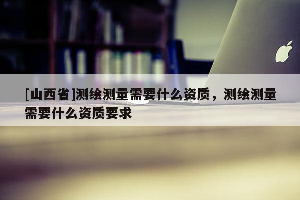 [山西省]测绘测量需要什么资质，测绘测量需要什么资质要求