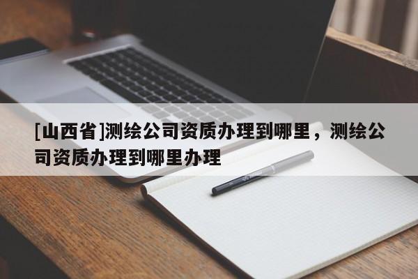 [山西省]测绘公司资质办理到哪里，测绘公司资质办理到哪里办理