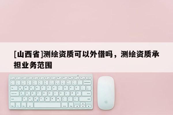 [山西省]测绘资质可以外借吗，测绘资质承担业务范围