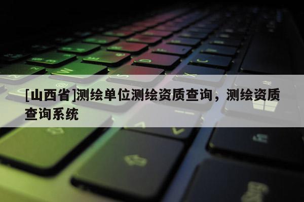 [山西省]测绘单位测绘资质查询，测绘资质查询系统