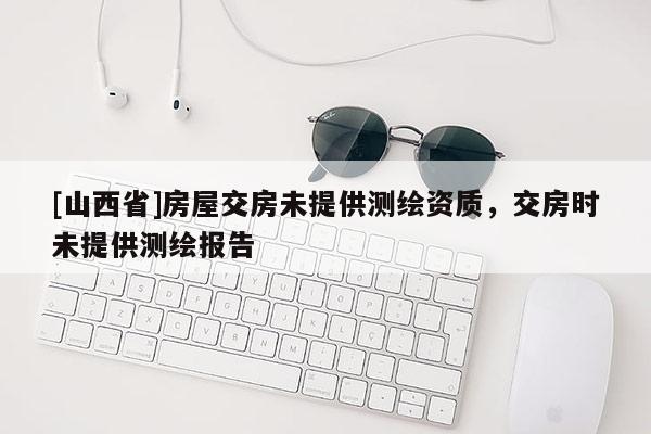 [山西省]房屋交房未提供测绘资质，交房时未提供测绘报告