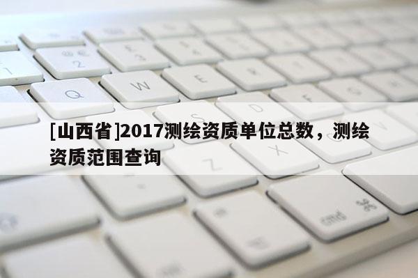 [山西省]2017测绘资质单位总数，测绘资质范围查询