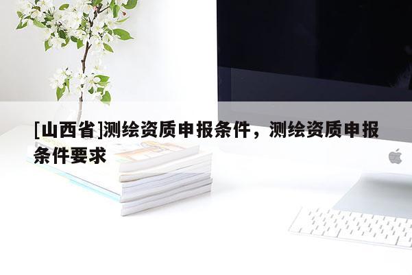 [山西省]测绘资质申报条件，测绘资质申报条件要求