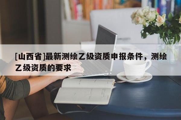 [山西省]最新测绘乙级资质申报条件，测绘乙级资质的要求