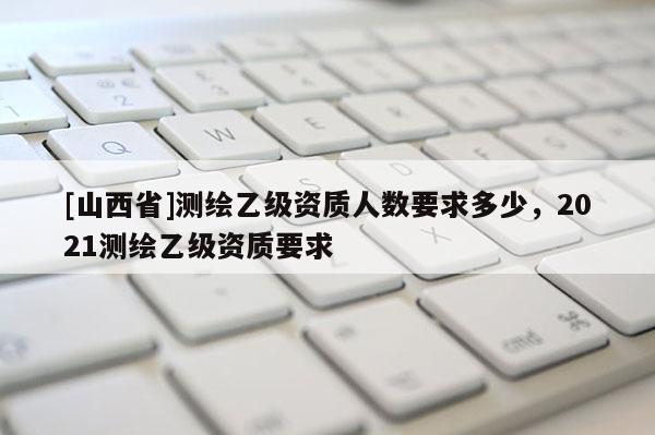 [山西省]测绘乙级资质人数要求多少，2021测绘乙级资质要求