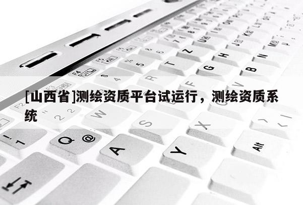 [山西省]测绘资质平台试运行，测绘资质系统