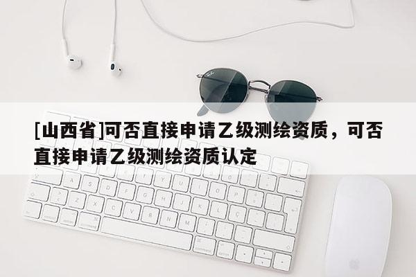 [山西省]可否直接申请乙级测绘资质，可否直接申请乙级测绘资质认定