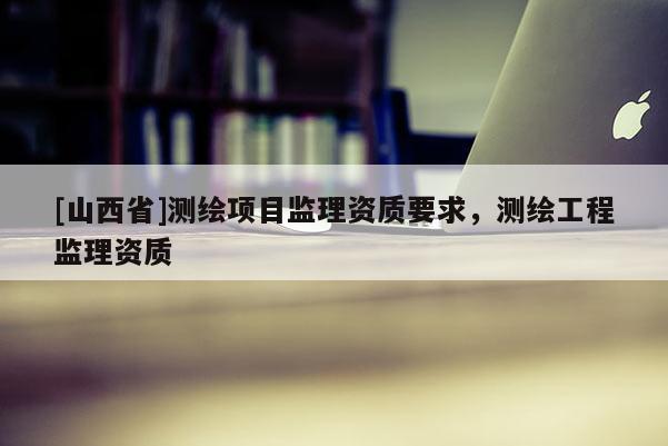 [山西省]测绘项目监理资质要求，测绘工程监理资质