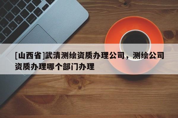 [山西省]武清测绘资质办理公司，测绘公司资质办理哪个部门办理
