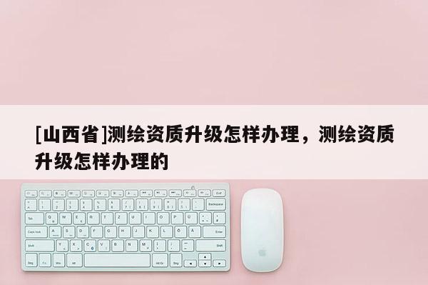[山西省]测绘资质升级怎样办理，测绘资质升级怎样办理的