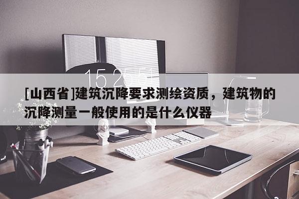 [山西省]建筑沉降要求测绘资质，建筑物的沉降测量一般使用的是什么仪器