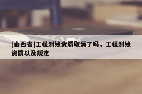 [山西省]工程测绘资质取消了吗，工程测绘资质以及规定