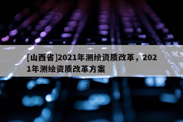 [山西省]2021年测绘资质改革，2021年测绘资质改革方案