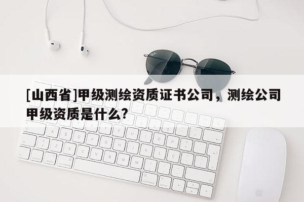 [山西省]甲级测绘资质证书公司，测绘公司甲级资质是什么?
