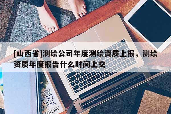 [山西省]测绘公司年度测绘资质上报，测绘资质年度报告什么时间上交