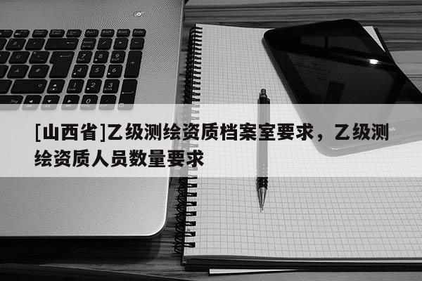 [山西省]乙级测绘资质档案室要求，乙级测绘资质人员数量要求