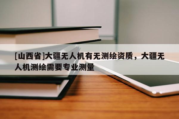 [山西省]大疆无人机有无测绘资质，大疆无人机测绘需要专业测量