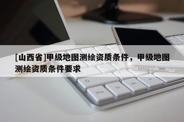 [山西省]甲级地图测绘资质条件，甲级地图测绘资质条件要求