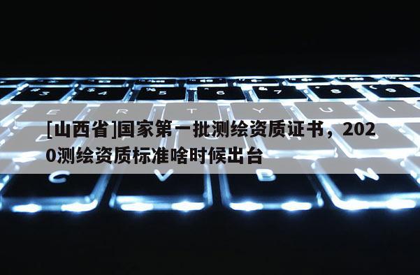 [山西省]国家第一批测绘资质证书，2020测绘资质标准啥时候出台