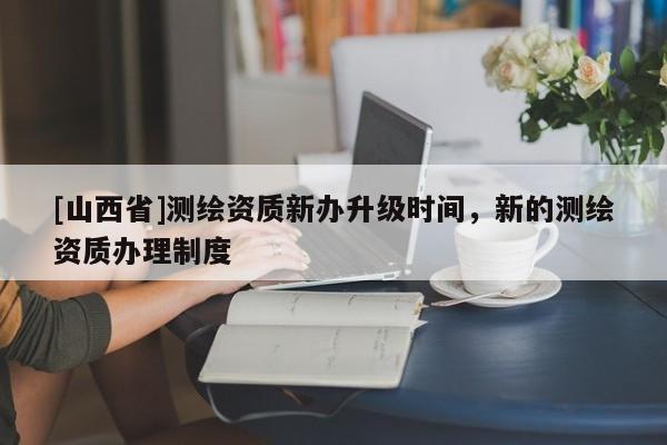 [山西省]测绘资质新办升级时间，新的测绘资质办理制度