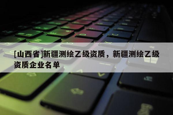 [山西省]新疆测绘乙级资质，新疆测绘乙级资质企业名单