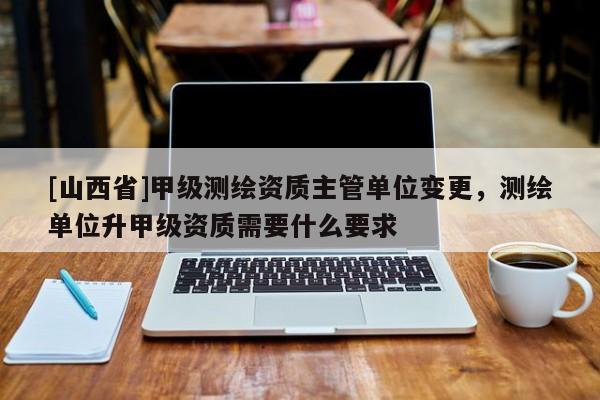 [山西省]甲级测绘资质主管单位变更，测绘单位升甲级资质需要什么要求