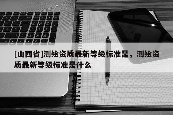 [山西省]测绘资质最新等级标准是，测绘资质最新等级标准是什么