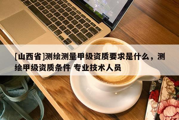 [山西省]测绘测量甲级资质要求是什么，测绘甲级资质条件 专业技术人员