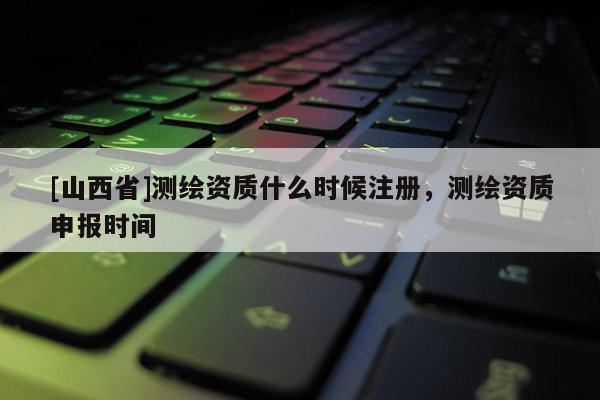 [山西省]测绘资质什么时候注册，测绘资质申报时间