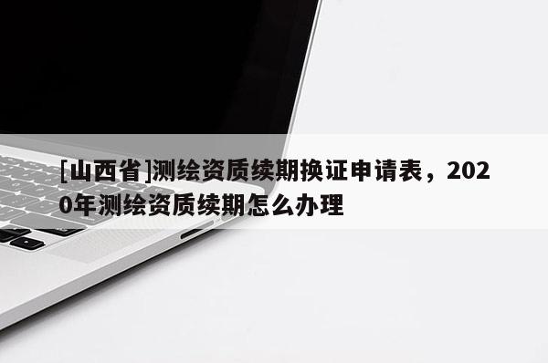 [山西省]测绘资质续期换证申请表，2020年测绘资质续期怎么办理