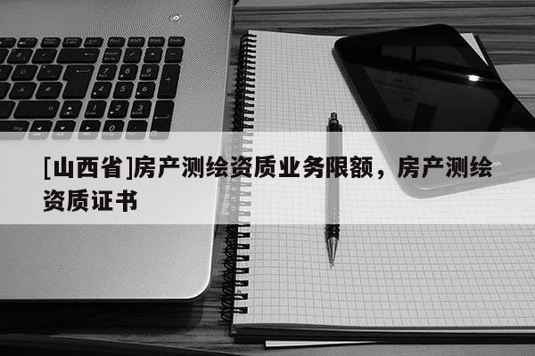 [山西省]房产测绘资质业务限额，房产测绘资质证书