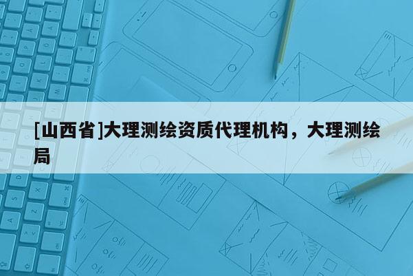 [山西省]大理测绘资质代理机构，大理测绘局