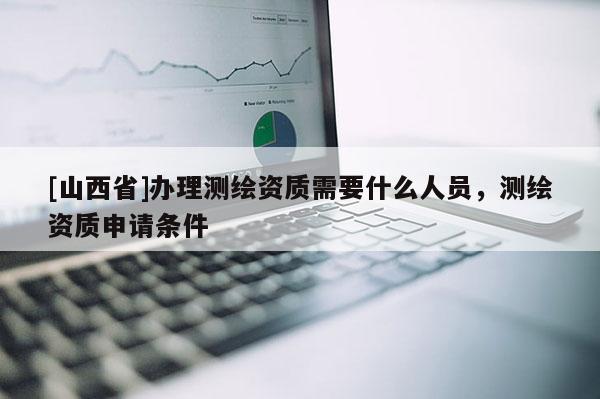 [山西省]办理测绘资质需要什么人员，测绘资质申请条件