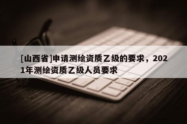 [山西省]申请测绘资质乙级的要求，2021年测绘资质乙级人员要求