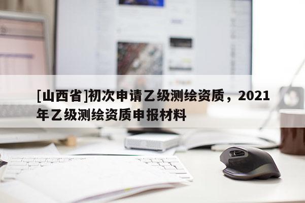 [山西省]初次申请乙级测绘资质，2021年乙级测绘资质申报材料
