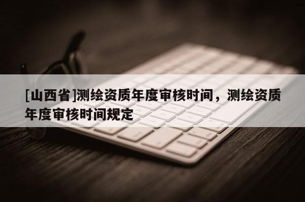 [山西省]测绘资质年度审核时间，测绘资质年度审核时间规定