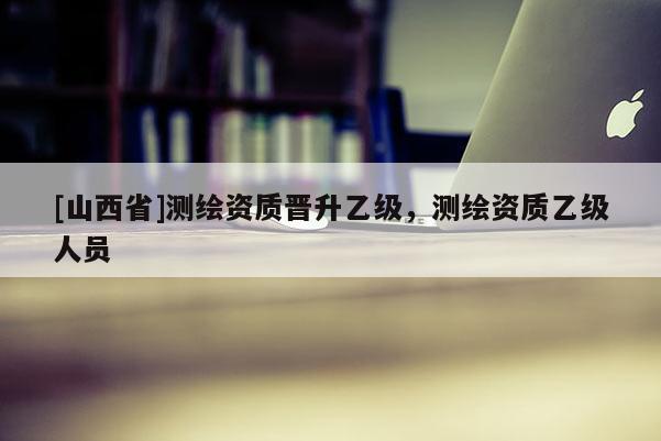 [山西省]测绘资质晋升乙级，测绘资质乙级人员