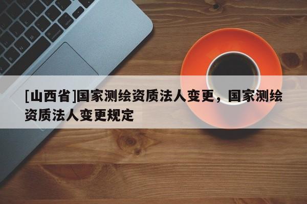 [山西省]国家测绘资质法人变更，国家测绘资质法人变更规定