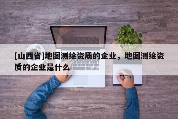 [山西省]地图测绘资质的企业，地图测绘资质的企业是什么