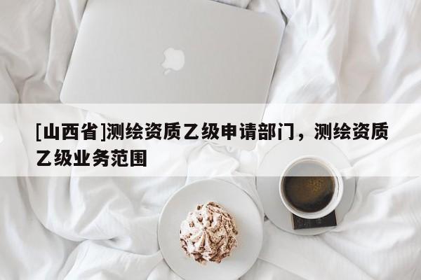 [山西省]测绘资质乙级申请部门，测绘资质乙级业务范围