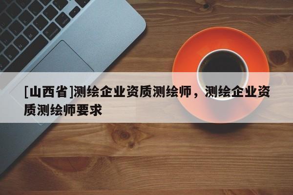 [山西省]测绘企业资质测绘师，测绘企业资质测绘师要求