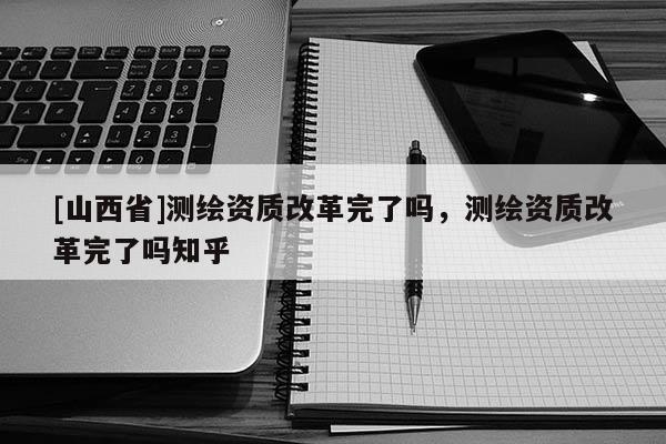 [山西省]测绘资质改革完了吗，测绘资质改革完了吗知乎
