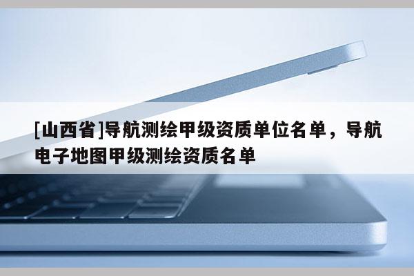 [山西省]导航测绘甲级资质单位名单，导航电子地图甲级测绘资质名单