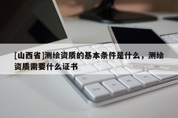 [山西省]测绘资质的基本条件是什么，测绘资质需要什么证书