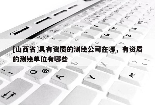 [山西省]具有资质的测绘公司在哪，有资质的测绘单位有哪些