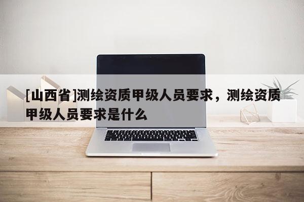 [山西省]测绘资质甲级人员要求，测绘资质甲级人员要求是什么